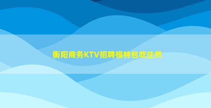 衡阳商务KTV招聘模特包吃住然